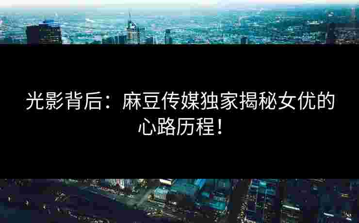光影背后：麻豆传媒独家揭秘女优的心路历程！