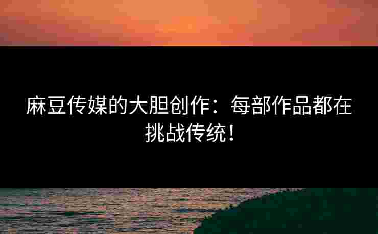 麻豆传媒的大胆创作：每部作品都在挑战传统！