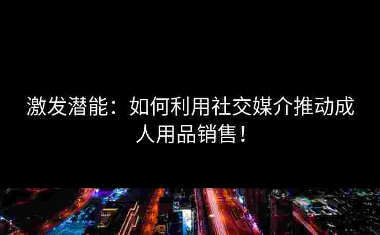 激发潜能：如何利用社交媒介推动成人用品销售！