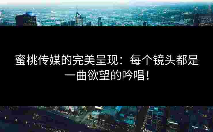 蜜桃传媒的完美呈现：每个镜头都是一曲欲望的吟唱！