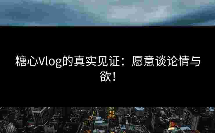 糖心Vlog的真实见证：愿意谈论情与欲！