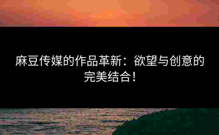 麻豆传媒的作品革新：欲望与创意的完美结合！