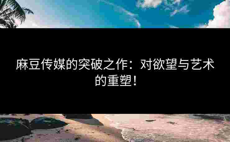 麻豆传媒的突破之作:对欲望与艺术的重塑!