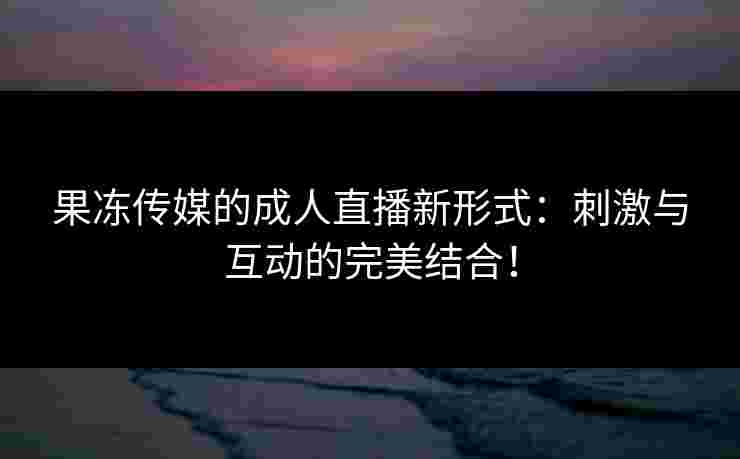 果冻传媒的成人直播新形式:刺激与互动的完美结合!