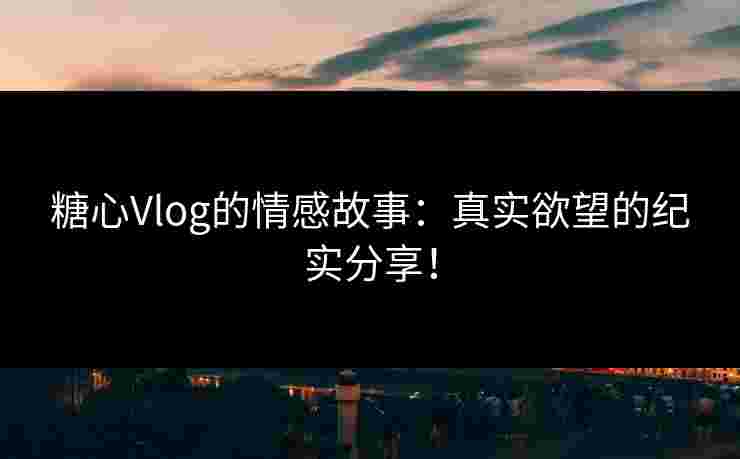 糖心Vlog的情感故事：真实欲望的纪实分享！