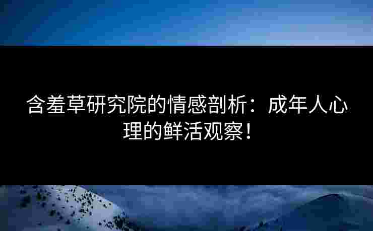 含羞草研究院的情感剖析：成年人心理的鲜活观察！