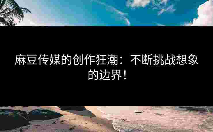 麻豆传媒的创作狂潮：不断挑战想象的边界！