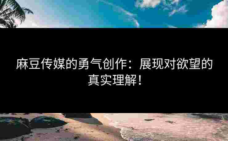 麻豆传媒的勇气创作：展现对欲望的真实理解！