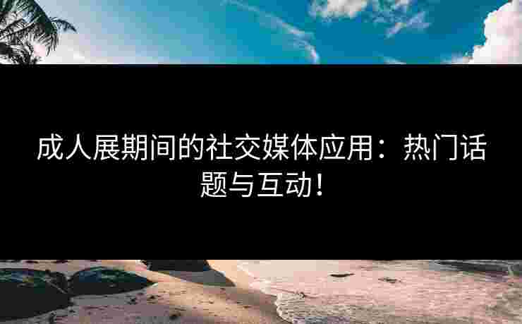 成人展期间的社交媒体应用：热门话题与互动！