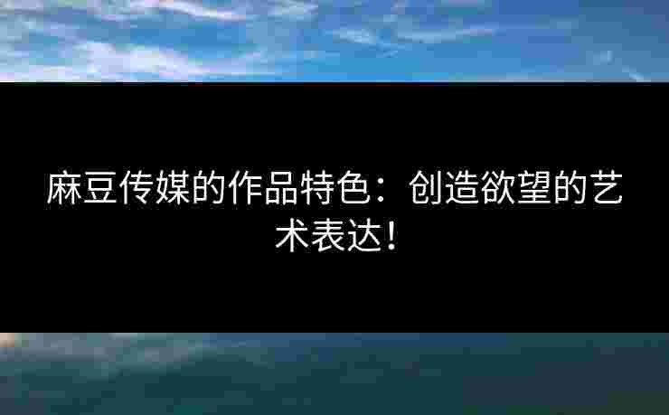 麻豆传媒的作品特色：创造欲望的艺术表达！