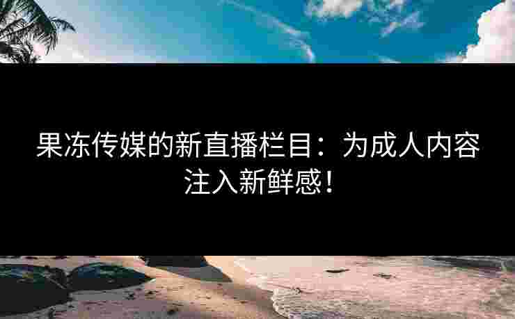 果冻传媒的新直播栏目：为成人内容注入新鲜感！