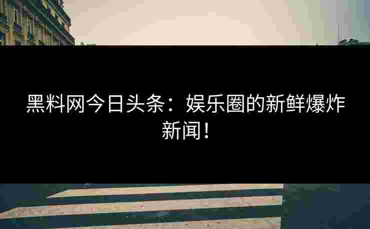 黑料网今日头条：娱乐圈的新鲜爆炸新闻！