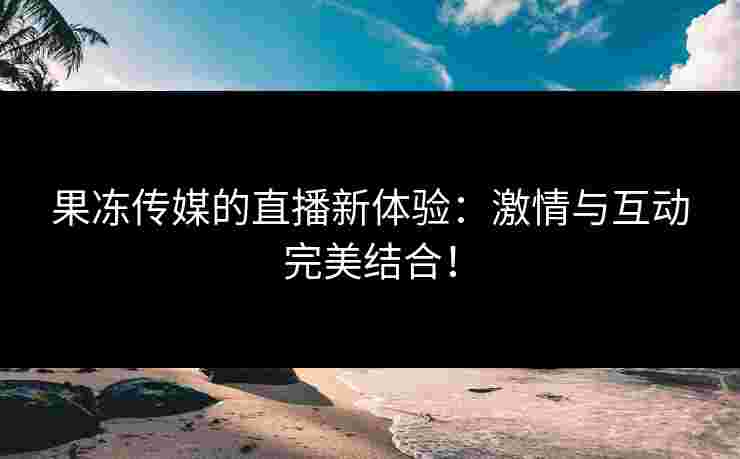 果冻传媒的直播新体验：激情与互动完美结合！