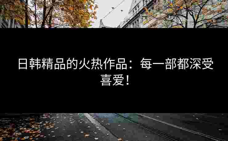 日韩精品的火热作品：每一部都深受喜爱！