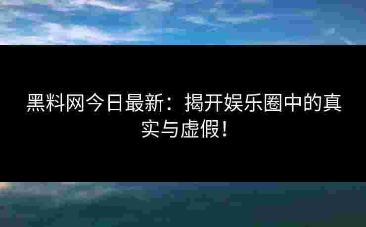 黑料网今日最新：揭开娱乐圈中的真实与虚假！