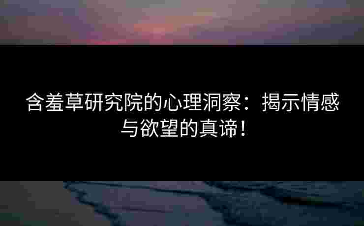 含羞草研究院的心理洞察：揭示情感与欲望的真谛！