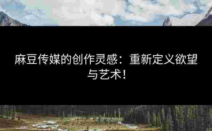 麻豆传媒的创作灵感：重新定义欲望与艺术！