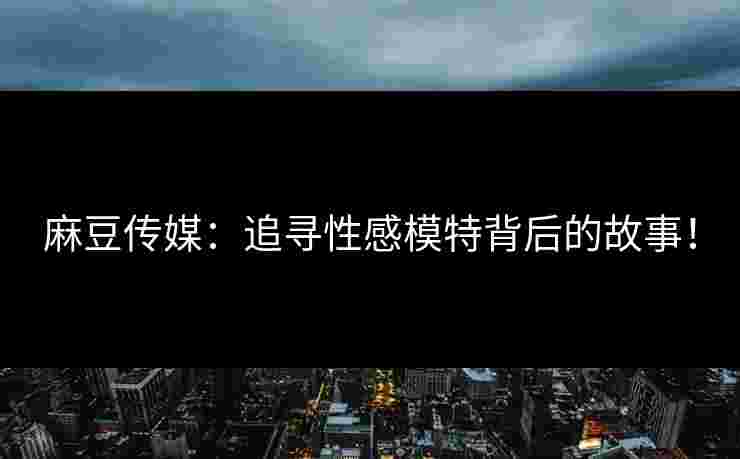 麻豆传媒：追寻性感模特背后的故事！