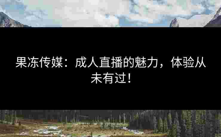 果冻传媒：成人直播的魅力，体验从未有过！