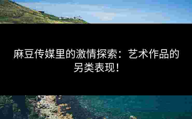 麻豆传媒里的激情探索：艺术作品的另类表现！