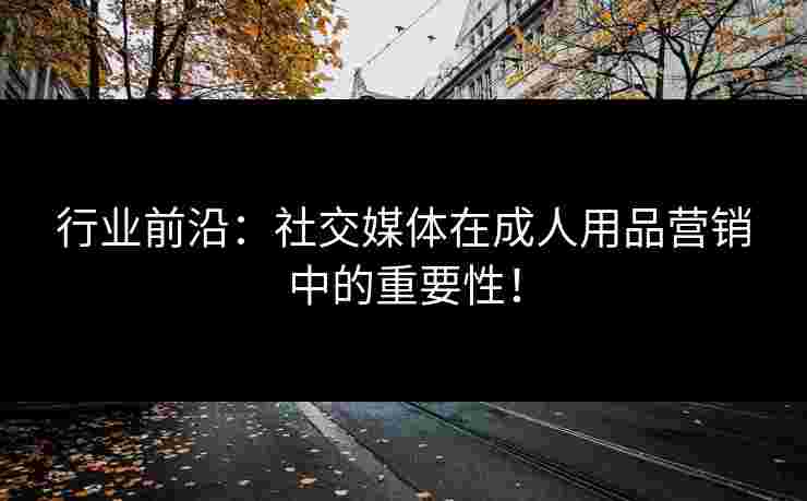 行业前沿：社交媒体在成人用品营销中的重要性！