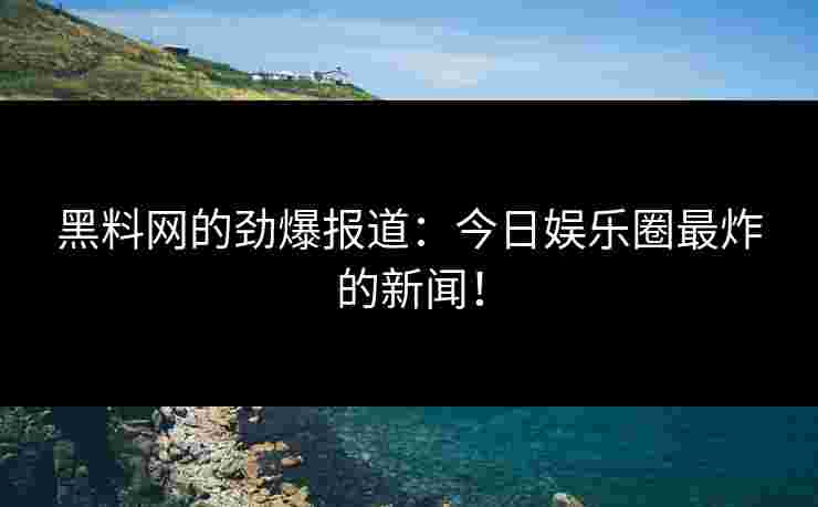 黑料网的劲爆报道：今日娱乐圈最炸的新闻！