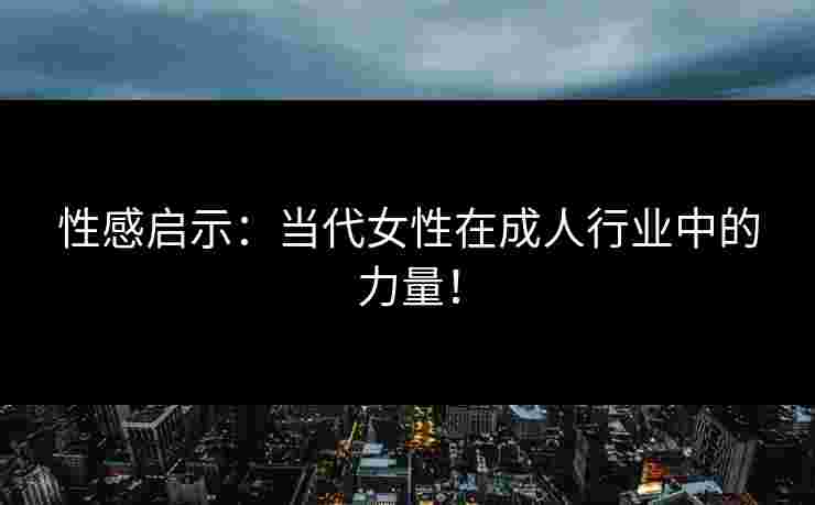 性感启示：当代女性在成人行业中的力量！