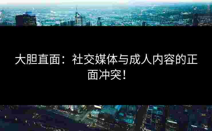 大胆直面：社交媒体与成人内容的正面冲突！