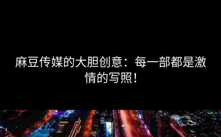 麻豆传媒的大胆创意：每一部都是激情的写照！