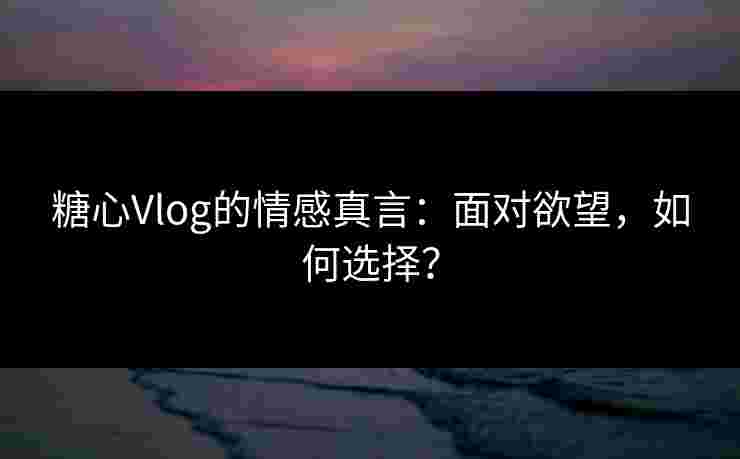 糖心Vlog的情感真言：面对欲望，如何选择？