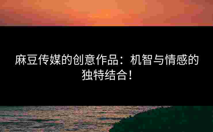 麻豆传媒的创意作品：机智与情感的独特结合！