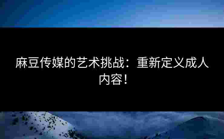 麻豆传媒的艺术挑战：重新定义成人内容！