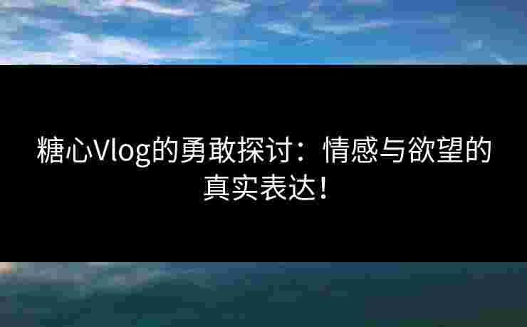 糖心Vlog的勇敢探讨：情感与欲望的真实表达！