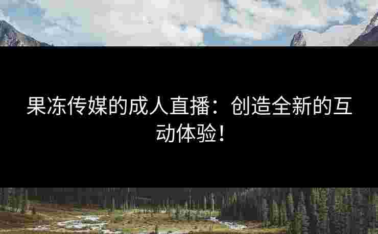 果冻传媒的成人直播：创造全新的互动体验！
