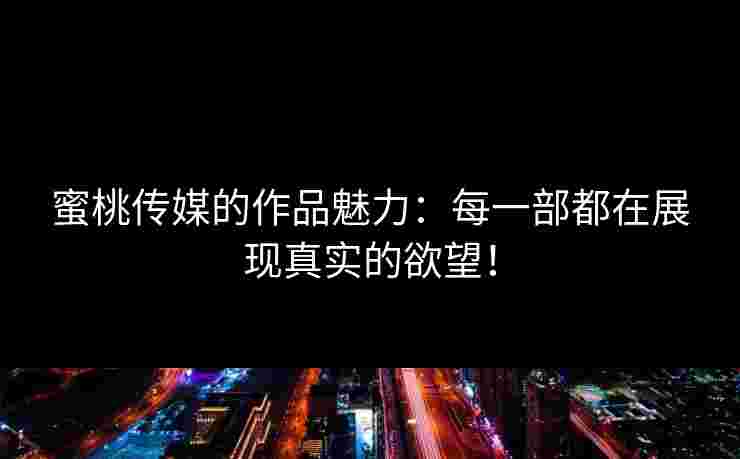 蜜桃传媒的作品魅力：每一部都在展现真实的欲望！
