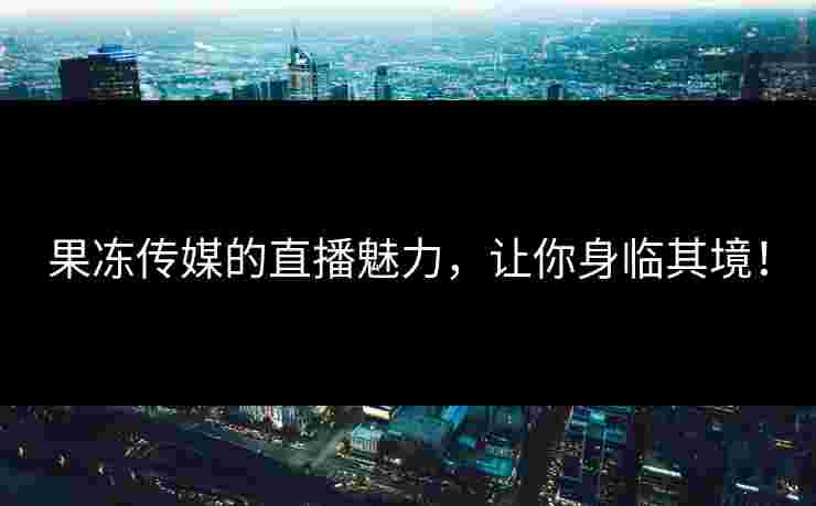 果冻传媒的直播魅力，让你身临其境！