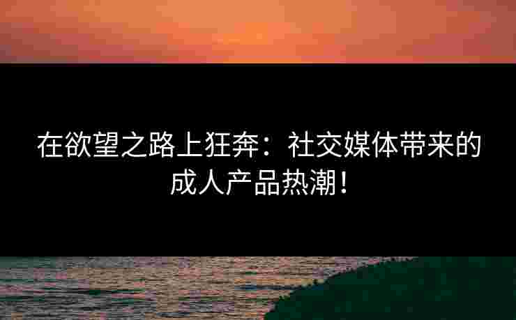 在欲望之路上狂奔：社交媒体带来的成人产品热潮！