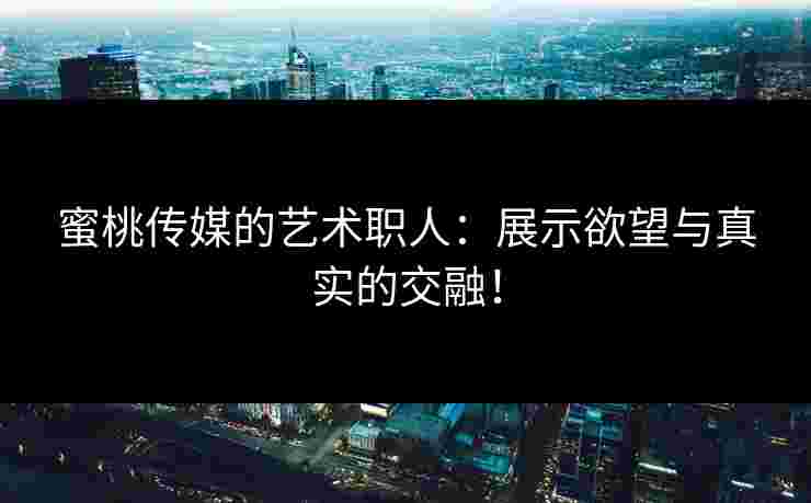 蜜桃传媒的艺术职人：展示欲望与真实的交融！