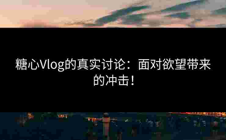 糖心Vlog的真实讨论：面对欲望带来的冲击！