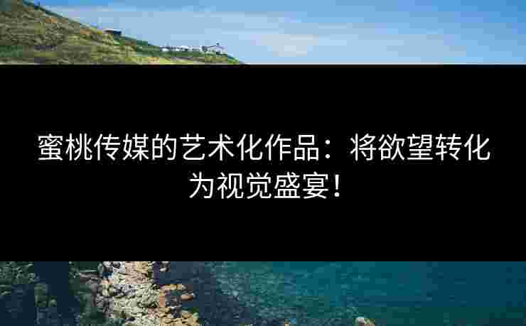 蜜桃传媒的艺术化作品：将欲望转化为视觉盛宴！