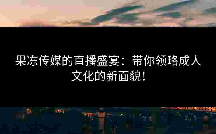 果冻传媒的直播盛宴：带你领略成人文化的新面貌！