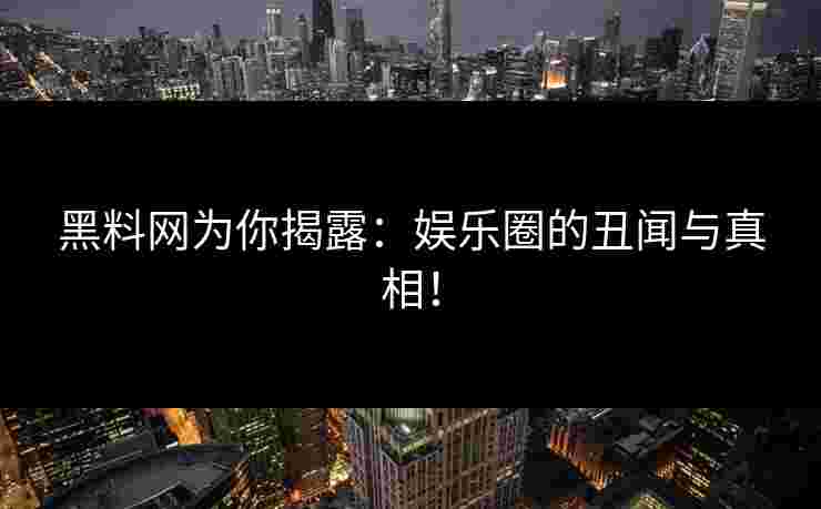 黑料网为你揭露：娱乐圈的丑闻与真相！
