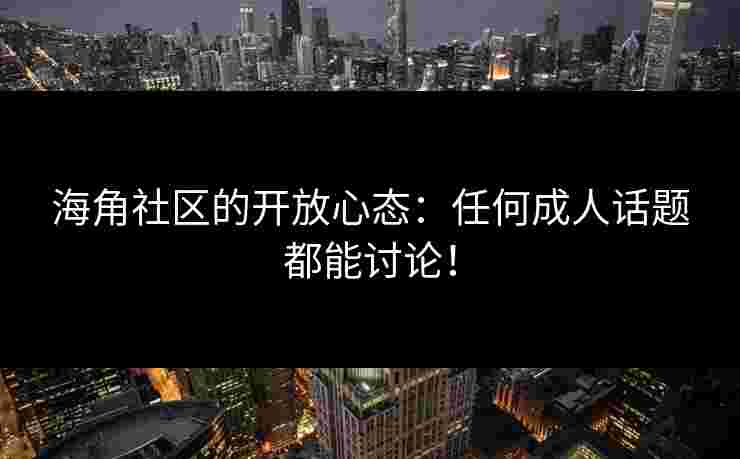 海角社区的开放心态：任何成人话题都能讨论！