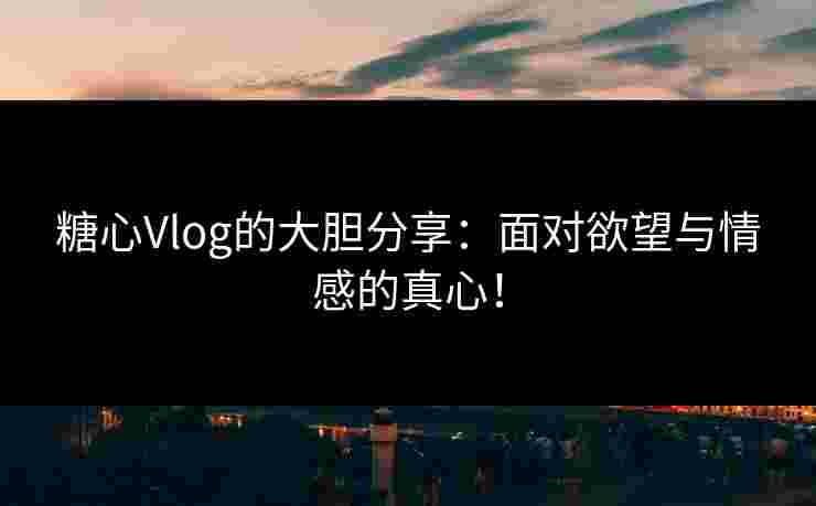 糖心Vlog的大胆分享：面对欲望与情感的真心！