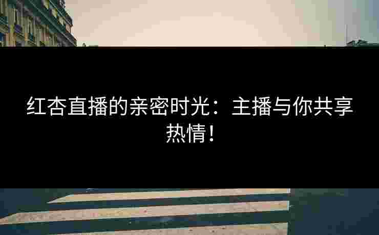 红杏直播的亲密时光：主播与你共享热情！