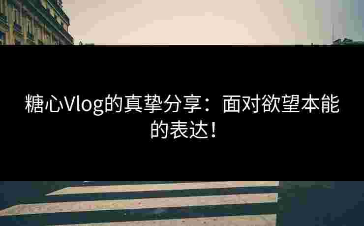 糖心Vlog的真挚分享：面对欲望本能的表达！