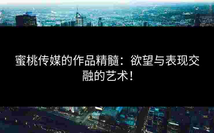 蜜桃传媒的作品精髓：欲望与表现交融的艺术！