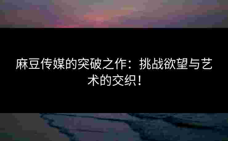 麻豆传媒的突破之作：挑战欲望与艺术的交织！