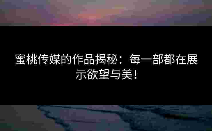 蜜桃传媒的作品揭秘：每一部都在展示欲望与美！