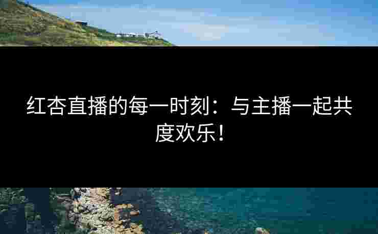 红杏直播的每一时刻：与主播一起共度欢乐！